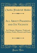 All about Pasadena and Its Vicinity: Its Climate, Missions, Trails and Caons, Fruits, Flowers and Game (Classic Reprint)