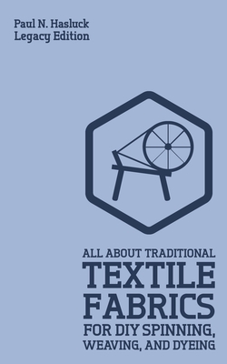 All About Traditional Textile Fabrics For DIY Spinning, Weaving, And Dyeing (Legacy Edition): Classic Information On Fibers And Cloth Work - Hasluck, Paul N