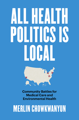 All Health Politics Is Local: Community Battles for Medical Care and Environmental Health - Chowkwanyun, Merlin