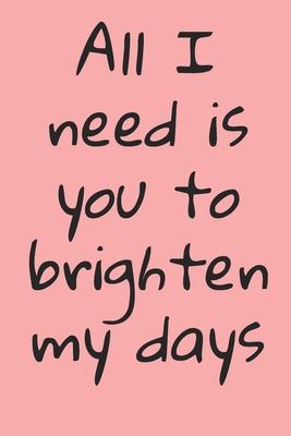 All I Need Is You To Brighten My Days: ournal Valentine's Day Gift, Heart alternative to Greeting Card, Valentine Anniversary Gift Love for Husband, Boyfriend, Him, Wife, Girlfriend, Her, ... - Y, Y &