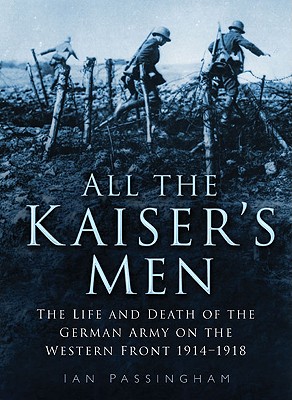 All the Kaiser's Men: The Life and Death of the German Army on the Western Front 1914-1918 - Passingham, Ian, Major