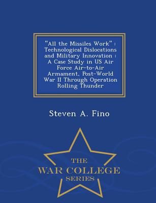 All the Missiles Work: Technological Dislocations and Military Innovation: A Case Study in US Air Force Air-To-Air Armament, Post-World War II Through Operation Rolling Thunder - War College Series - Fino, Steven a