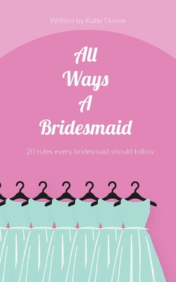 All Ways A Bridesmaid: 20 Rules Every Bridesmaid Should Follow - Dunne, Katie