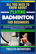 All You Need to Know about Playing Badminton for Beginners: Beyond The Court, Simplified Step By Step Practical Knowledge Guide To Learn And Master How To Play Badminton From Scratch