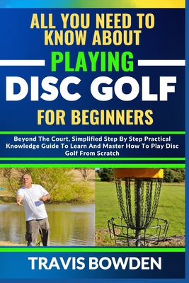 All You Need to Know about Playing Disc Golf for Beginners: Beyond The Court, Simplified Step By Step Practical Knowledge Guide To Learn And Master How To Play Disc Golf From Scratch - Bowden, Travis