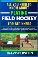 All You Need to Know about Playing Field Hockey for Beginners: Beyond The Court, Simplified Step By Step Practical Knowledge Guide To Learn And Master How To Play Field Hockey From Scratch