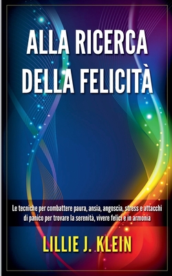 Alla Ricerca della Felicit: Le Tecniche per Combattere Paura, Ansia, Angoscia, Stress e Attacchi di Panico per Trovare la Serenit, Vivere Felici e in Armonia - Klein, Lillie J