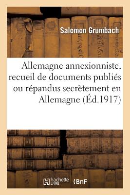 Allemagne Annexioniste, Recueil de Documents Publi?s Ou R?pandus Secr?tement En Allemagne: Depuis Le 4 Ao?t 1914. Avec Un Appendice: Manifestations Anti-Annexionistes. 2e Mille - Grumbach, Salomon