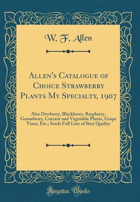 Allen's Catalogue of Choice Strawberry Plants My Specialty, 1907: Also Dewberry, Blackberry, Raspberry, Gooseberry, Currant and Vegetable Plants, Grape Vines, Etc.; Seeds Full Line of Best Quality (Classic Reprint) - Allen, W F