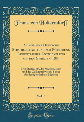 Allgemeine Deutsche Strafrechtszeitung Zur Frderung Einheitlicher Entwickelung Auf Den Gebieten, 1865, Vol. 5: Des Strafrechts, Des Strafprocesses Und Des Gefngniwesens Sowie Fr Strafgerichtliche Medicin (Classic Reprint) - Holtzendorff, Franz Von