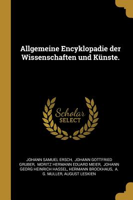 Allgemeine Encyklopadie der Wissenschaften und Knste. - Ersch, Johann Samuel, and Johann Gottfried Gruber (Creator), and Moritz Hermann Eduard Meier (Creator)