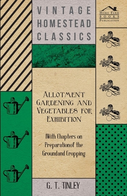 Allotment Gardening and Vegetables for Exhibition - With Chapters on Preparation of the Ground and Cropping - Tinley, G T