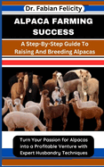 Alpaca Farming Success: A Step-By-Step Guide To Raising And Breeding Alpacas: Turn Your Passion for Alpacas into a Profitable Venture with Expert Husbandry Techniques