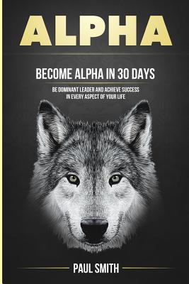 Alpha: Become Alpha In 30 Days - Be Dominant Leader And Achieve Success In Every Aspect Of Your Life - Smith, Paul