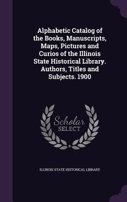 Alphabetic Catalog of the Books, Manuscripts, Maps, Pictures and Curios of the Illinois State Historical Library. Authors, Titles and Subjects. 1900 - Illinois State Historical Library (Creator)