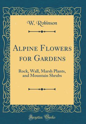 Alpine Flowers for Gardens: Rock, Wall, Marsh Plants, and Mountain Shrubs (Classic Reprint) - Robinson, W