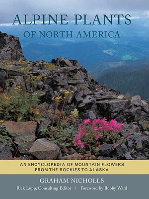 Alpine Plants of North America: An Encyclopedia of Mountain Flowers from the Rockies to Alaska - Nicholls, Graham, and Lupp, Rick (Editor), and Ward, Bobby J (Foreword by)