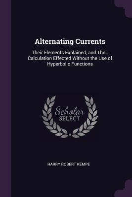 Alternating Currents: Their Elements Explained, and Their Calculation Effected Without the Use of Hyperbolic Functions - Kempe, Harry Robert