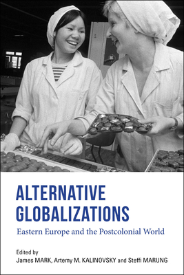 Alternative Globalizations: Eastern Europe and the Postcolonial World - Mark, James (Editor), and Kalinovsky, Artemy M (Editor), and Marung, Steffi (Editor)