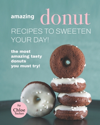 Amazing Donut Recipes to Sweeten Your Day!: The Most Amazing Tasty Donuts You Must Try! - Tucker, Chloe