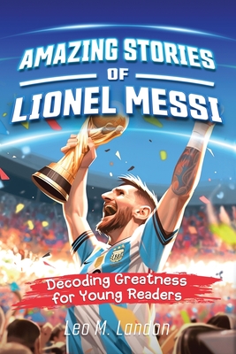 Amazing Stories of Lionel Messi: Decoding Greatness for Young Readers (A Biography of One of the World's Greatest Soccer Players for Kids Ages 6, 7, 8, 9, 10, 11, 12) - Landon, Leo M, and Trace, Jennifer L