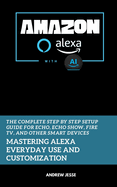 Amazon Alexa with AI: Mastering Alexa Everyday Use and Customization: The Complete Step by Step Setup Guide for Echo, Echo Show, Fire TV, and Other Smart Devices