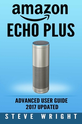 Amazon Echo Plus: Amazon Echo Plus: Advanced User Guide 2017 Updated: Step-By-Step Instructions To Enrich Your Smart Life (alexa, dot, echo amazon, echo user guide, amazon dot, echo dot user manual) - Wright, Steve