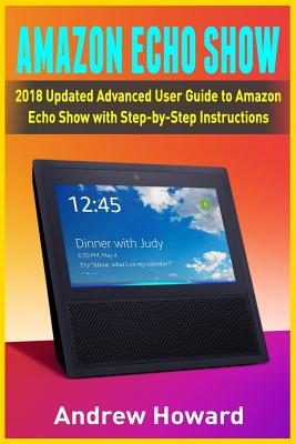 Amazon Echo Show: 2018 Updated Advanced User Guide to Amazon Echo Show with Step-by-Step Instructions (alexa, dot, echo user guide, echo amazon, amazon dot, echo show, user manual) - Howard, Andrew