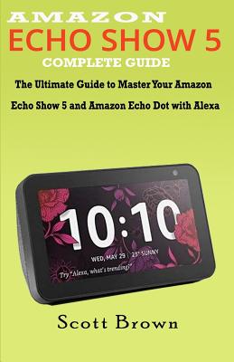 Amazon Echo Show 5 Complete Guide: The Ultimate Guide to Master your Amazon Echo Show 5 and Amazon Echo Dot with Alexa - Brown, Scott