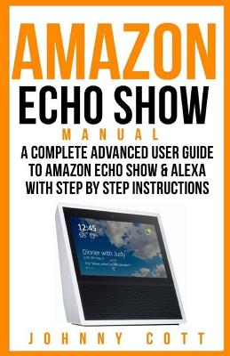 Amazon Echo Show Manual: A Complete Advanced User Guide to Amazon Echo Show & Alexa with Step by Step Instructions - Cott, Johnny