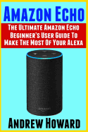 Amazon Echo: The Ultimate Amazon Echo Beginner's User Guide to Make the Most of Your Alexa (Echo, Alexa, Dot, 2019 Manual, Apps Book, Amazon Alexa, Step-By-Step User Guide, User Manual)