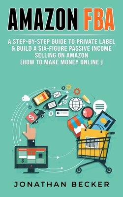 Amazon FBA: A Step-By-Step Guide to Private Label & Build a Six-Figure Passive Income Selling on Amazon (how to make money online) - Becker, Jonathan