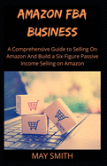 Amazon Fba Business: A Comprehensive Guide To Selling On Amazon And Build A Six-Figure Passive Income Selling On Amazon