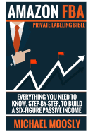 Amazon Fba: : Private Labeling Bible: Everything You Need to Know, Step-By-Step, to Build a Six-Figure Passive Income