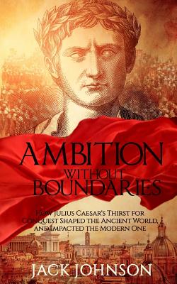 Ambition without Boundaries: How Julius Caesar's Thirst for Conquest Shaped the Ancient World, and Impacted the Modern One - Johnson, Jack