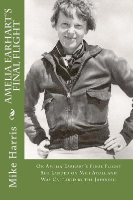 Amelia Earhart's Final Flight: On Amelia Earhart's Final Flight She Landed on Mili Atoll and Was Captured by the Japanese. - O'Malley, David, and Harris, Mike