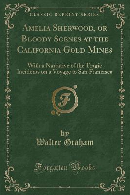 Amelia Sherwood, or Bloody Scenes at the California Gold Mines: With a Narrative of the Tragic Incidents on a Voyage to San Francisco (Classic Reprint) - Graham, Walter