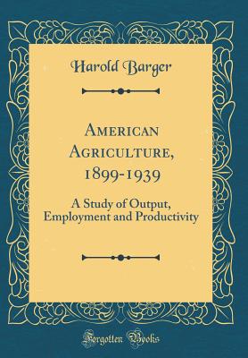 American Agriculture, 1899-1939: A Study of Output, Employment and Productivity (Classic Reprint) - Barger, Harold