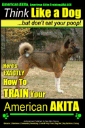 American Akita, American Akita Training AAA Akc Think Like a Dog But Don't Eat Your Poop!: Here's Exactly How to Train Your American Akita
