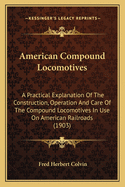 American Compound Locomotives: A Practical Explanation Of The Construction, Operation And Care Of The Compound Locomotives In Use On American Railroads (1903)