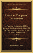 American Compound Locomotives: A Practical Explanation of the Construction, Operation and Care of the Compound Locomotives in Use on American Railroads (1903)