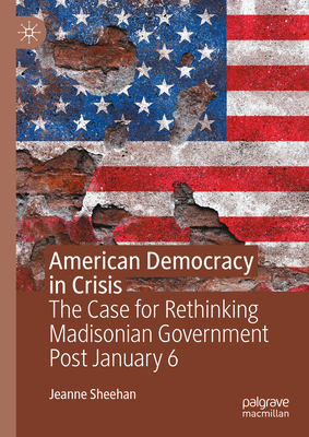 American Democracy in Crisis: The Case for Rethinking Madisonian Government Post January 6 - Sheehan, Jeanne