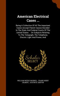 American Electrical Cases ...: Being A Collection Of All The Important Cases (except Patent Cases) Decided In The State And Federal Courts Of The United States ... On Subjects Relating To The Telegraph, The Telephone, Electric Light And Power, And - Morrill, William Weeks, and Frank Bixby Gilbert (Creator), and Austin B Griffin (Creator)