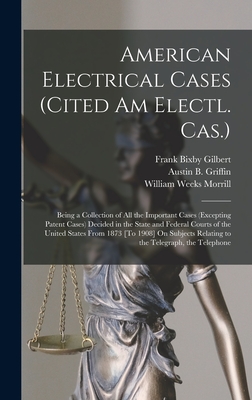 American Electrical Cases (Cited Am Electl. Cas.): Being a Collection of All the Important Cases (Excepting Patent Cases) Decided in the State and Federal Courts of the United States From 1873 [To 1908] On Subjects Relating to the Telegraph, the Telephone - Morrill, William Weeks, and Gilbert, Frank Bixby, and Griffin, Austin B