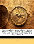 American Engineering Competition: Being a Series of Articles Resulting from an Investigation Made by the Times, London