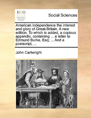 American Independence the Interest and Glory of Great-Britain: A New Edition: To Which Is Added, a Copious Appendix, Containing Two Additional Letters to the Legislature[, ] a Letter to Edmund Burke, Controverting His Principles of American - Cartwright, John, Professor