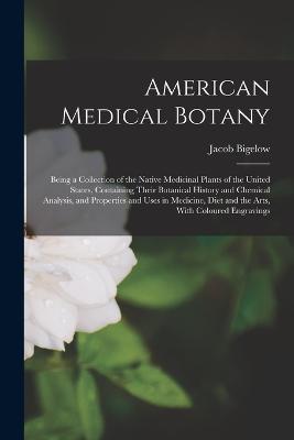 American Medical Botany: Being a Collection of the Native Medicinal Plants of the United States, Containing Their Botanical History and Chemical Analysis, and Properties and Uses in Medicine, Diet and the Arts, With Coloured Engravings - Bigelow, Jacob