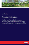 American Patriotism: Farther confronted with reason, scripture, and the constitution. Being observations on the dangerous politics
