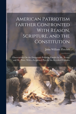 American Patriotism Farther Confronted With Reason, Scripture, and the Constitution: Observations On the Dangerous Politicks Taught by Mr. Evans, and Dr. Price. With a Scriptural Plea for the Revolted Colonies - Fletcher, John William