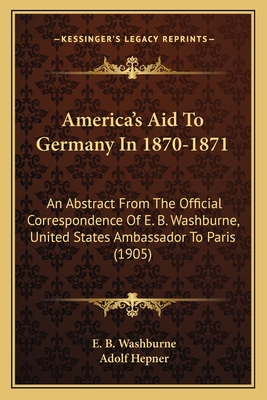 America's Aid To Germany In 1870-1871: An Abstract From The Official Correspondence Of E. B. Washburne, United States Ambassador To Paris (1905) - Washburne, E B, and Hepner, Adolf (Translated by)